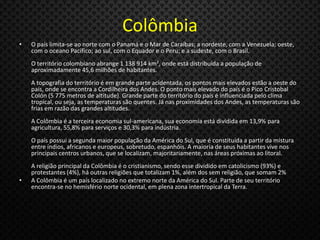 Colômbia
• O país limita-se ao norte com o Panamá e o Mar de Caraíbas; a nordeste, com a Venezuela; oeste,
com o oceano Pacífico; ao sul, com o Equador e o Peru; e a sudeste, com o Brasil.
O território colombiano abrange 1 138 914 km², onde está distribuída a população de
aproximadamente 45,6 milhões de habitantes.
A topografia do território é em grande parte acidentada, os pontos mais elevados estão a oeste do
país, onde se encontra a Cordilheira dos Andes. O ponto mais elevado do país é o Pico Cristobal
Colón (5 775 metros de altitude). Grande parte do território do país é influenciada pelo clima
tropical, ou seja, as temperaturas são quentes. Já nas proximidades dos Andes, as temperaturas são
frias em razão das grandes altitudes.
A Colômbia é a terceira economia sul-americana, sua economia está dividida em 13,9% para
agricultura, 55,8% para serviços e 30,3% para indústria.
O país possui a segunda maior população da América do Sul, que é constituída a partir da mistura
entre índios, africanos e europeus, sobretudo, espanhóis. A maioria de seus habitantes vive nos
principais centros urbanos, que se localizam, majoritariamente, nas áreas próximas ao litoral.
A religião principal da Colômbia é o cristianismo, sendo esse dividido em catolicismo (93%) e
protestantes (4%), há outras religiões que totalizam 1%, além dos sem religião, que somam 2%
• A Colômbia é um país localizado no extremo norte da América do Sul. Parte de seu território
encontra-se no hemisfério norte ocidental, em plena zona intertropical da Terra.
 