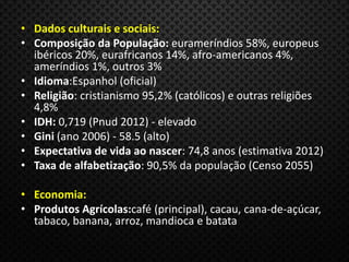 • Dados culturais e sociais:
• Composição da População: eurameríndios 58%, europeus
ibéricos 20%, eurafricanos 14%, afro-americanos 4%,
ameríndios 1%, outros 3%
• Idioma:Espanhol (oficial)
• Religião: cristianismo 95,2% (católicos) e outras religiões
4,8%
• IDH: 0,719 (Pnud 2012) - elevado
• Gini (ano 2006) - 58.5 (alto)
• Expectativa de vida ao nascer: 74,8 anos (estimativa 2012)
• Taxa de alfabetização: 90,5% da população (Censo 2055)
• Economia:
• Produtos Agrícolas:café (principal), cacau, cana-de-açúcar,
tabaco, banana, arroz, mandioca e batata
 
