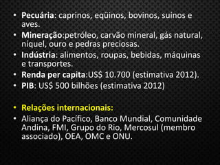 • Pecuária: caprinos, eqüinos, bovinos, suínos e
aves.
• Mineração:petróleo, carvão mineral, gás natural,
níquel, ouro e pedras preciosas.
• Indústria: alimentos, roupas, bebidas, máquinas
e transportes.
• Renda per capita:US$ 10.700 (estimativa 2012).
• PIB: US$ 500 bilhões (estimativa 2012)
• Relações internacionais:
• Aliança do Pacífico, Banco Mundial, Comunidade
Andina, FMI, Grupo do Rio, Mercosul (membro
associado), OEA, OMC e ONU.
 
