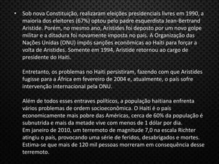 • Sob nova Constituição, realizaram eleições presidenciais livres em 1990, a
maioria dos eleitores (67%) optou pelo padre esquerdista Jean-Bertrand
Aristide. Porém, no mesmo ano, Aristides foi deposto por um novo golpe
militar e a ditadura foi novamente imposta no país. A Organização das
Nações Unidas (ONU) impôs sanções econômicas ao Haiti para forçar a
volta de Aristides. Somente em 1994, Aristide retornou ao cargo de
presidente do Haiti.
Entretanto, os problemas no Haiti persistiram, fazendo com que Aristides
fugisse para a África em fevereiro de 2004 e, atualmente, o país sofre
intervenção internacional pela ONU.
Além de todos esses entraves políticos, a população haitiana enfrenta
vários problemas de ordem socioeconômica. O Haiti é o país
economicamente mais pobre das Américas, cerca de 60% da população é
subnutrida e mais da metade vive com menos de 1 dólar por dia.
Em janeiro de 2010, um terremoto de magnitude 7,0 na escala Richter
atingiu o país, provocando uma série de feridos, desabrigados e mortes.
Estima-se que mais de 120 mil pessoas morreram em consequência desse
terremoto.
 