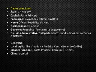 • Dados principais:
• Área: 27.750 km²
• Capital: Porto Príncipe
• População: 9,7milhões(estimativa2011)
• Nome Oficial: República do Haiti
• Nacionalidade: Haitiana
• Governo: República (forma mista de governo)
• Divisão administrativa: 9 departamentos subdivididos em comunas
e distritos.
• Geografia:
• Localização: ilha situada na América Central (mar do Caribe)
• Cidades Principais: Porto Príncipe, Carrefour, Delmas.
• Clima: tropical
 