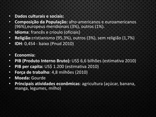• Dados culturais e sociais:
• Composição da População: afro-americanos e euroamericanos
(96%),europeus meridionais (3%), outros (1%).
• Idioma: francês e crioulo (oficiais)
• Religião:cristianismo (95,3%), outros (3%), sem religião (1,7%)
• IDH: 0,454 - baixo (Pnud 2010)
• Economia:
• PIB (Produto Interno Bruto): US$ 6,6 bilhões (estimativa 2010)
• PIB per capita: US$ 1.200 (estimativa 2010)
• Força de trabalho: 4,8 milhões (2010)
• Moeda: Gourde
• Principais atividades econômicas: agricultura (açúcar, banana,
manga, legumes, milho)
 