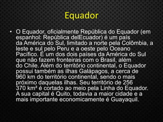 Equador
• O Equador, oficialmente República do Equador (em
espanhol: República delEcuador) é um país
da América do Sul, limitado a norte pela Colômbia, a
leste e sul pelo Peru e a oeste pelo Oceano
Pacífico. É um dos dois países da América do Sul
que não fazem fronteiras com o Brasil, além
do Chile. Além do território continental, o Equador
possui também as ilhas Galápagos, a cerca de
960 km do território continental, sendo o mais
próximo daquelas ilhas. Seu território de 256
370 km² é cortado ao meio pela Linha do Equador.
A sua capital é Quito, todavia a maior cidade e a
mais importante economicamente é Guayaquil.
 