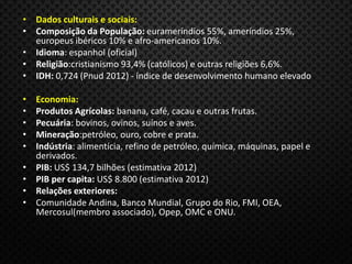 • Dados culturais e sociais:
• Composição da População: eurameríndios 55%, ameríndios 25%,
europeus ibéricos 10% e afro-americanos 10%.
• Idioma: espanhol (oficial)
• Religião:cristianismo 93,4% (católicos) e outras religiões 6,6%.
• IDH: 0,724 (Pnud 2012) - índice de desenvolvimento humano elevado
• Economia:
• Produtos Agrícolas: banana, café, cacau e outras frutas.
• Pecuária: bovinos, ovinos, suínos e aves.
• Mineração:petróleo, ouro, cobre e prata.
• Indústria: alimentícia, refino de petróleo, química, máquinas, papel e
derivados.
• PIB: US$ 134,7 bilhões (estimativa 2012)
• PIB per capita: US$ 8.800 (estimativa 2012)
• Relações exteriores:
• Comunidade Andina, Banco Mundial, Grupo do Rio, FMI, OEA,
Mercosul(membro associado), Opep, OMC e ONU.
 
