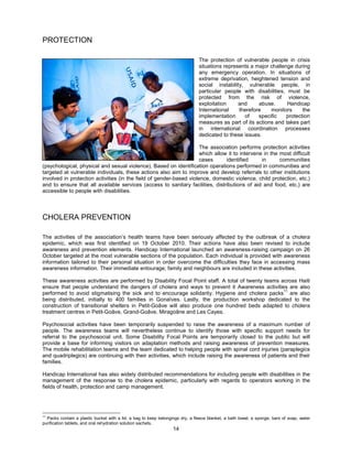 PROTECTION

                                                                               The protection of vulnerable people in crisis
                                                                               situations represents a major challenge during
                                                                               any emergency operation. In situations of
                                                                               extreme deprivation, heightened tension and
                                                                               social instability, vulnerable people, in
                                                                               particular people with disabilities, must be
                                                                               protected from the risk of violence,
                                                                               exploitation     and     abuse.      Handicap
                                                                               International    therefore    monitors      the
                                                                               implementation     of    specific    protection
                                                                               measures as part of its actions and takes part
                                                                               in international coordination processes
                                                                               dedicated to these issues.

                                                                     The association performs protection activities
                                                                     which allow it to intervene in the most difficult
                                                                     cases      identified      in      communities
(psychological, physical and sexual violence). Based on identification operations performed in communities and
targeted at vulnerable individuals, these actions also aim to improve and develop referrals to other institutions
involved in protection activities (in the field of gender-based violence, domestic violence, child protection, etc.)
and to ensure that all available services (access to sanitary facilities, distributions of aid and food, etc.) are
accessible to people with disabilities.




CHOLERA PREVENTION

The activities of the association’s health teams have been seriously affected by the outbreak of a cholera
epidemic, which was first identified on 19 October 2010. Their actions have also been revised to include
awareness and prevention elements. Handicap International launched an awareness-raising campaign on 26
October targeted at the most vulnerable sections of the population. Each individual is provided with awareness
information tailored to their personal situation in order overcome the difficulties they face in accessing mass
awareness information. Their immediate entourage, family and neighbours are included in these activities.

These awareness activities are performed by Disability Focal Point staff. A total of twenty teams across Haiti
ensure that people understand the dangers of cholera and ways to prevent it Awareness activities are also
                                                                                                   11
performed to avoid stigmatising the sick and to encourage solidarity. Hygiene and cholera packs are also
being distributed, initially to 400 families in Gonaïves. Lastly, the production workshop dedicated to the
construction of transitional shelters in Petit-Goâve will also produce one hundred beds adapted to cholera
treatment centres in Petit-Goâve, Grand-Goâve, Miragoâne and Les Cayes.

Psychosocial activities have been temporarily suspended to raise the awareness of a maximum number of
people. The awareness teams will nevertheless continue to identify those with specific support needs for
referral to the psychosocial unit. Some Disability Focal Points are temporarily closed to the public but will
provide a base for informing visitors on adaptation methods and raising awareness of prevention measures.
The mobile rehabilitation teams and the team dedicated to helping people with spinal cord injuries (paraplegics
and quadriplegics) are continuing with their activities, which include raising the awareness of patients and their
families.

Handicap International has also widely distributed recommendations for including people with disabilities in the
management of the response to the cholera epidemic, particularly with regards to operators working in the
fields of health, protection and camp management.




11
  Packs contain a plastic bucket with a lid, a bag to keep belongings dry, a fleece blanket, a bath towel, a sponge, bars of soap, water
purification tablets, and oral rehydration solution sachets.
                                                                  14
 
