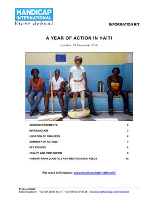 INFORMATION KIT



                       A YEAR OF ACTION IN HAITI
                                    U pd at ed : 2 2 De c em be r 20 10




         ACKNOWLEDGEMENTS                                                                      2

         INTRODUCTION                                                                          3

         LOCATION OF PROJECTS                                                                  6

         SUMMARY OF ACTIONS                                                                    7

         KEY FIGURES                                                                           8

         HEALTH AND PROTECTION                                                                 9

         HUMANITARIAN LOGISTICS AND MEETING BASIC NEEDS                                       15




                    For more information: www.handicap-international.fr




Press contact:
Sophie Mazoyer – +33 (0)4 26 68 76 47 – +33 (0)6 60 97 09 38 – smazoyer@handicap-international.fr
 