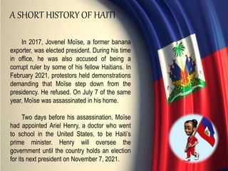 In 2017, Jovenel Moïse, a former banana
exporter, was elected president. During his time
in office, he was also accused of being a
corrupt ruler by some of his fellow Haitians. In
February 2021, protestors held demonstrations
demanding that Moïse step down from the
presidency. He refused. On July 7 of the same
year, Moïse was assassinated in his home.
Two days before his assassination, Moïse
had appointed Ariel Henry, a doctor who went
to school in the United States, to be Haiti’s
prime minister. Henry will oversee the
government until the country holds an election
for its next president on November 7, 2021.
A SHORT HISTORY OF HAITI
 