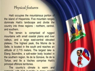 Haiti occupies the mountainous portion of
the island of Hispaniola. Five mountain ranges
dominate Haiti’s landscape and divide the
country into three regions : northern, central,
and southern.
The terrain is comprised of rugged
mountains with small coastal plains and river
valleys, and a large east-central elevated
plateau. The highest peak, the Morne de la
Selle, is located in the south and reaches an
altitude of 2,715 meters. The largest lake is
Etang Saumâtre, a salt-water body located in
the southern region. Ile de la Gonave, Ile de la
Tortue, and Ile a Vaches comprise Haiti's
principal offshore territories.
The country’s climate is warm and
Physical features
 