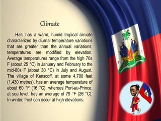 Haiti has a warm, humid tropical climate
characterized by diurnal temperature variations
that are greater than the annual variations;
temperatures are modified by elevation.
Average temperatures range from the high 70s
F (about 25 °C) in January and February to the
mid-80s F (about 30 °C) in July and August.
The village of Kenscoff, at some 4,700 feet
(1,430 metres), has an average temperature of
about 60 °F (16 °C), whereas Port-au-Prince,
at sea level, has an average of 79 °F (26 °C).
In winter, frost can occur at high elevations.
Climate
 