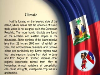 Haiti is located on the leeward side of the
island, which means that the influence of humid
trade winds is not as great as in the Dominican
Republic. The more humid districts are found
on the northern and eastern slopes of the
mountains. Some portions of the island receive
less than 28 inches (700 mm) of rainfall per
year. The northwestern peninsula and Gonâve
Island are particularly dry. Some regions have
two rainy seasons, lasting from April to June
and from August to October, whereas other
regions experience rainfall from May to
November. Annual variations of precipitation
can cause droughts, widespread crop failures,
and famine.
Climate
 