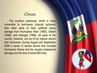 The southern peninsula, which is more
vulnerable to hurricanes (tropical cyclones)
than other parts of Haiti, suffered heavy
damage from Hurricanes Allen (1980), Gilbert
(1988), and Georges (1998). All parts of the
country, however, can be hit by tropical storms
and hurricanes. During August and September
2008 a series of severe storms that included
Hurricanes Hanna and Ike caused widespread
damage and the loss of some 800 lives.
Climate
 