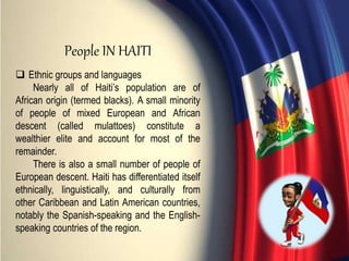  Ethnic groups and languages
Nearly all of Haiti’s population are of
African origin (termed blacks). A small minority
of people of mixed European and African
descent (called mulattoes) constitute a
wealthier elite and account for most of the
remainder.
There is also a small number of people of
European descent. Haiti has differentiated itself
ethnically, linguistically, and culturally from
other Caribbean and Latin American countries,
notably the Spanish-speaking and the English-
speaking countries of the region.
People IN HAITI
 