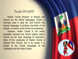 Haitian Creole (Kweyol, or Kreyol) and
French are the official languages. Creole is
normally used in daily life, and French—the
second language of perhaps one-tenth of the
people—is used in more formal circumstances.
However, written Creole is not widely
accepted, because the school system retains
French as the main language of instruction.
Most of the vocabulary of Haitian Creole is
derived from French, but in its syntax it is
similar to the Creole languages of the
Caribbean and the Indian Ocean.
People IN HAITI
 
