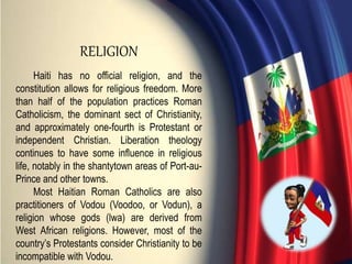 Haiti has no official religion, and the
constitution allows for religious freedom. More
than half of the population practices Roman
Catholicism, the dominant sect of Christianity,
and approximately one-fourth is Protestant or
independent Christian. Liberation theology
continues to have some influence in religious
life, notably in the shantytown areas of Port-au-
Prince and other towns.
Most Haitian Roman Catholics are also
practitioners of Vodou (Voodoo, or Vodun), a
religion whose gods (lwa) are derived from
West African religions. However, most of the
country’s Protestants consider Christianity to be
incompatible with Vodou.
RELIGION
 