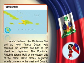 Located between the Caribbean Sea
and the North Atlantic Ocean, Haiti
occupies the western one-third of the
island of Hispaniola. The Dominican
Republic borders Haiti on the eastern side
of the island. Haiti’s closest neighbors
include Jamaica to the west and Cuba to
 