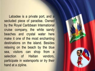 Labadee is a private port, and a
secluded piece of paradise. Owned
by the Royal Caribbean International
cruise company, the white sandy
beaches and crystal water here
make it one of the most enchanting
destinations on the island. Besides
relaxing on the beach by the blue
sea, visitors can shop from a
selection of Haitian vendors,
participate in watersports or try their
hand at a zipline.
 