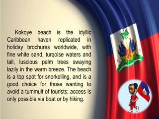 Kokoye beach is the idyllic
Caribbean haven replicated in
holiday brochures worldwide, with
fine white sand, turqoise waters and
tall, luscious palm trees swaying
lazily in the warm breeze. The beach
is a top spot for snorkelling, and is a
good choice for those wanting to
avoid a tummult of tourists; access is
only possible via boat or by hiking.
 