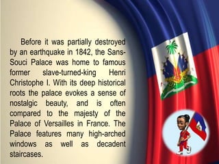 Before it was partially destroyed
by an earthquake in 1842, the Sans-
Souci Palace was home to famous
former slave-turned-king Henri
Christophe I. With its deep historical
roots the palace evokes a sense of
nostalgic beauty, and is often
compared to the majesty of the
Palace of Versailles in France. The
Palace features many high-arched
windows as well as decadent
staircases.
 