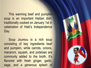 This warming beef and pumpkin
soup is an important Haitian dish,
traditionally cooked on January 1st in
celebration of Haiti’s Independence
Day.
Soup Joumou is a rich soup
consisting of key ingredients beef
and pumpkin, while carrots, onions,
macaroni, squash, and potatoes are
commonly added to the broth. It’s
flavored with fresh ginger, garlic,
sage, and a generous splash of
 