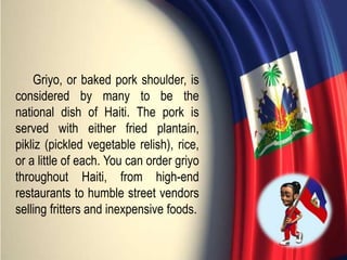 Griyo, or baked pork shoulder, is
considered by many to be the
national dish of Haiti. The pork is
served with either fried plantain,
pikliz (pickled vegetable relish), rice,
or a little of each. You can order griyo
throughout Haiti, from high-end
restaurants to humble street vendors
selling fritters and inexpensive foods.
 