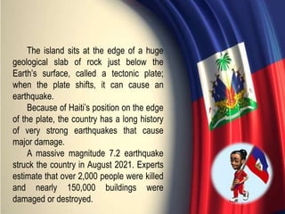 The island sits at the edge of a huge
geological slab of rock just below the
Earth’s surface, called a tectonic plate;
when the plate shifts, it can cause an
earthquake.
Because of Haiti’s position on the edge
of the plate, the country has a long history
of very strong earthquakes that cause
major damage.
A massive magnitude 7.2 earthquake
struck the country in August 2021. Experts
estimate that over 2,000 people were killed
and nearly 150,000 buildings were
damaged or destroyed.
 