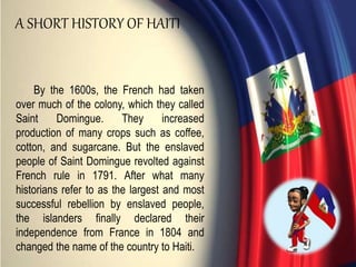 By the 1600s, the French had taken
over much of the colony, which they called
Saint Domingue. They increased
production of many crops such as coffee,
cotton, and sugarcane. But the enslaved
people of Saint Domingue revolted against
French rule in 1791. After what many
historians refer to as the largest and most
successful rebellion by enslaved people,
the islanders finally declared their
independence from France in 1804 and
changed the name of the country to Haiti.
A SHORT HISTORY OF HAITI
 