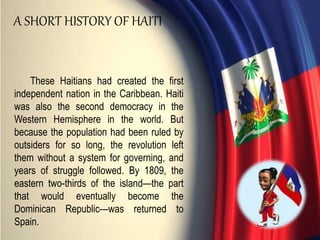 These Haitians had created the first
independent nation in the Caribbean. Haiti
was also the second democracy in the
Western Hemisphere in the world. But
because the population had been ruled by
outsiders for so long, the revolution left
them without a system for governing, and
years of struggle followed. By 1809, the
eastern two-thirds of the island—the part
that would eventually become the
Dominican Republic—was returned to
Spain.
A SHORT HISTORY OF HAITI
 
