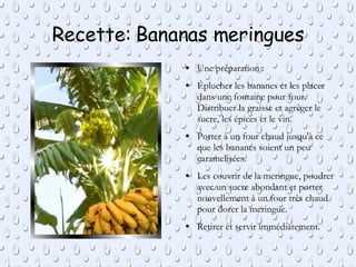 Recette: Bananas meringues Une préparation : Éplucher les bananes et les placer dans une fontaine pour four. Distribuer la graisse et agréger le sucre, les épices et le vin. Porter à un four chaud jusqu'à ce que les bananes soient un peu  caramelisées. Les couvrir de la meringue, poudrer avec un sucre abondant et porter nouvellement à un four très chaud pour dorer la meringue. Retirer et servir immédiatement. 