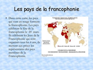 Les pays de la francophonie Dans cette carte, les pays qui sont en rouge forment la francophonie. Les pays célèbrent la fête de la francophonie le  20  mars. Ils célèbrent les Jeux de la Francophonie qui sont organisés tous les 4 ans, ils mettent aux prises les représentants des pays membres de la Francophonie. 