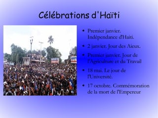 Célébrations d'Haïti Premier janvier. Indépendance d'Haiti. 2 janvier. Jour des Aieux. Premier janvier. Jour de l'Agriculture et du Travail 18 mai. Le jour de l'Université. 17 octobre. Commémoration de la mort de l'Empereur  