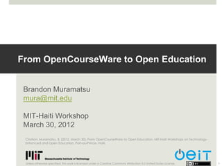 From OpenCourseWare to Open Education


 Brandon Muramatsu
 mura@mit.edu

 MIT-Haiti Workshop
 March 30, 2012
 Citation: Muramatsu, B. (2012, March 30). From OpenCourseWare to Open Education. MIT-Haiti Workshops on Technology-
 Enhanced and Open Education, Port-au-Prince, Haiti.




 Unless otherwise specified, this work is licensed under a Creative Commons Attribution 3.0 United States License.     1
 