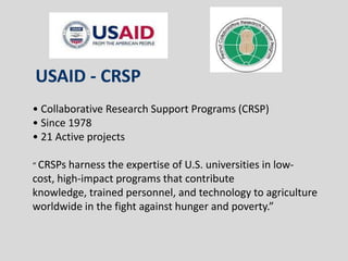 USAID - CRSP
• Collaborative Research Support Programs (CRSP)
• Since 1978
• 21 Active projects

“ CRSPs harness the expertise of U.S. universities in low-
cost, high-impact programs that contribute
knowledge, trained personnel, and technology to agriculture
worldwide in the fight against hunger and poverty.”
 