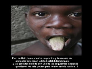 Pero en Haití, los aumentos de precios y la escasez de alimentos amenazan la frágil estabilidad del país,  y las galletitas de lodo son una de las poquísimas opciones que tienen los más pobres para no morirse de hambre…! 