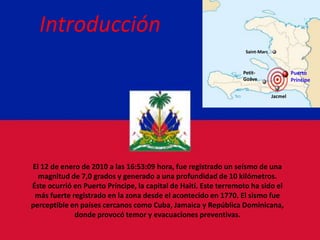 Introducción Saint-Marc Puerto Príncipe Petit-Goâve Jacmel El 12 de enero de 2010 a las 16:53:09 hora, fue registrado un seísmo de una magnitud de 7,0 grados y generado a una profundidad de 10 kilómetros. Éste ocurrió en Puerto Príncipe, la capital de Haití. Este terremoto ha sido el más fuerte registrado en la zona desde el acontecido en 1770. El sismo fue perceptible en países cercanos como Cuba, Jamaica y República Dominicana, donde provocó temor y evacuaciones preventivas. 