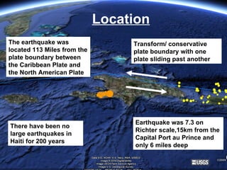 Location The earthquake was located 113 Miles from the plate boundary between the Caribbean Plate and the North American Plate Transform/ conservative plate boundary with one plate sliding past another There have been no large earthquakes in Haiti for 200 years Earthquake was 7.3 on Richter scale,15km from the Capital Port au Prince and only 6 miles deep 