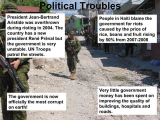 Political Troubles President  Jean-Bertrand Aristide   was overthrown during rioting in 2004. The country has a new president  René Préval   but the government is very unstable. UN Troops patrol the streets. People in Haiti blame the government for riots caused by the price of rice, beans and fruit rising by 50% from 2007-2008 Very little government money has been spent on improving the quality of buildings, hospitals and roads. The government is now officially the most corrupt on earth! 