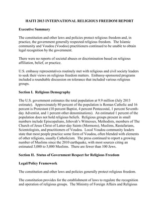 HAITI 2013 INTERNATIONAL RELIGIOUS FREEDOM REPORT
Executive Summary
The constitution and other laws and policies protect religious freedom and, in
practice, the government generally respected religious freedom. The Islamic
community and Voudou (Voodoo) practitioners continued to be unable to obtain
legal recognition by the government.
There were no reports of societal abuses or discrimination based on religious
affiliation, belief, or practice.
U.S. embassy representatives routinely met with religious and civil society leaders
to seek their views on religious freedom matters. Embassy-sponsored programs
included a roundtable discussion on tolerance that included various religious
groups.
Section I. Religious Demography
The U.S. government estimates the total population at 9.9 million (July 2013
estimate). Approximately 80 percent of the population is Roman Catholic and 16
percent is Protestant (10 percent Baptist, 4 percent Pentecostal, 1 percent Seventh-
day Adventist, and 1 percent other denominations). An estimated 1 percent of the
population does not hold religious beliefs. Religious groups present in small
numbers include Episcopalians, Jehovah’s Witnesses, Methodists, members of The
Church of Jesus Christ of Latter-day Saints (Mormons), Muslims, Rastafarians,
Scientologists, and practitioners of Voudou. Local Voudou community leaders
state that most people practice some form of Voudou, often blended with elements
of other religions, usually Catholicism. The press continued to report a growing
number of Muslims since the 2010 earthquake, with most sources citing an
estimated 3,000 to 5,000 Muslims. There are fewer than 100 Jews.
Section II. Status of Government Respect for Religious Freedom
Legal/Policy Framework
The constitution and other laws and policies generally protect religious freedom.
The constitution provides for the establishment of laws to regulate the recognition
and operation of religious groups. The Ministry of Foreign Affairs and Religious
 