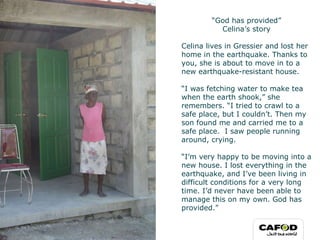 “ God has provided” Celina’s story Celina lives in Gressier and lost her home in the earthquake. Thanks to you, she is about to move in to a new earthquake-resistant house.    “ I was fetching water to make tea when the earth shook,” she remembers. “I tried to crawl to a safe place, but I couldn’t. Then my son found me and carried me to a safe place.  I saw people running around, crying.  “ I’m very happy to be moving into a new house. I lost everything in the earthquake, and I’ve been living in difficult conditions for a very long time. I’d never have been able to manage this on my own. God has provided.”    