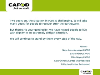 Two years on, the situation in Haiti is challenging. It will take many years for people to recover after the earthquake.  But thanks to your generosity, we have helped people to live with dignity in an extremely difficult situation.  We will continue to stand by them every step of the way.  Photos:   Nana Anto-Awuakye/CAFOD Sarah Marsh/CAFOD Mike Noyes/CAFOD Kate Orlinsky/Caritas Internationalis N Fischer/Caritas Switzerland 
