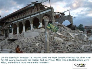 On the evening of Tuesday 12 January 2010, the most powerful earthquake to hit Haiti for 200 years struck near the capital, Port-au-Prince. More than 230,000 people were killed, and millions more were made homeless. 
