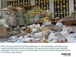 With many government buildings destroyed in the earthquake, including those housing records about land ownership, aid agencies have faced huge logistical challenges. The lack of proper records about who owns land has hampered efforts to construct new houses. 