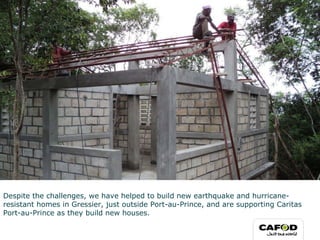 Despite the challenges, we have helped to build new earthquake and hurricane-resistant homes in Gressier, just outside Port-au-Prince, and are supporting Caritas Port-au-Prince as they build new houses.  