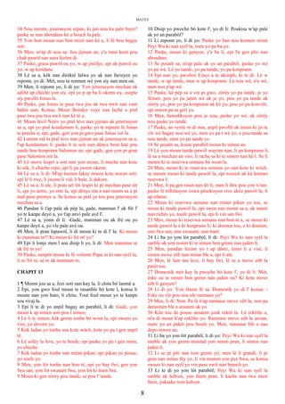 MATYE
34 Nou menm, jenerasyon sèpan, ki jan nou ka pale byen?
paske se nan abondans kè a bouch la pale.
35 Yon bon moun nan bon trezò nan kè a, li fè bon bagay
soti.
36 Men, m'ap di nou sa: Jou jijman an, y'a rann kont pou
chak pawòl san sans lèzòm di.
37 Paske, grasa pawòl ou yo, w ap jistifye, epi ak pawòl ou
yo, w ap kondane.
38 Lè sa a, kèk nan dirèktè lalwa yo ak nan farizyen yo
reponn, yo di: Mèt, nou ta renmen wè yon siy nan men ou.
39 Men, li reponn yo, li di yo: Yon jenerasyon mechan ak
adiltè ap chèche yon siy. epi yo p ap ba li okenn siy, esepte
siy pwofèt Jonas la.
40 Paske, jan Jonas te pase twa jou ak twa nwit nan vant
balèn nan; Konsa, Moun Bondye voye nan lachè a pral
pase twa jou twa nwit nan kè tè a.
41 Moun lavil Niniv yo pral leve nan jijman ak jenerasyon
sa a, epi yo pral kondannen li, paske yo te repanti lè Jonas
te preche a; epi, gade, gen yon pi gwo pase Jonas isit la.
42 Larenn sid la pral leve nan jijman an ak jenerasyon sa a,
l'ap kondannen li: paske li te soti nan dènye bout latè pou
tande bon konprann Salomon an; epi gade, gen yon pi gran
pase Salomon isit la.
43 Lè move lespri a soti nan yon moun, li mache nan kote
ki sèk, li chache repo, epi li pa jwenn okenn.
44 Lè sa a, li di: M'ap tounen lakay mwen kote mwen soti.
epi lè li rive, li jwenn li vid, li bale, li dekore.
45 Lè sa a, li ale, li pran sèt lòt lespri ki pi mechan pase tèt
li, epi yo antre, yo rete la, epi dènye eta a nan nonm sa a pi
mal pase premye a. Se konsa sa pral ye tou pou jenerasyon
mechan sa a.
46 Pandan li t'ap pale ak pèp la, gade, manman l' ak frè l'
yo te kanpe deyò a, yo t'ap anvi pale avè l'.
47 Lè sa a, yonn di li: -Gade, manman ou ak frè ou yo
kanpe deyò a, yo vle pale avè ou.
48 Men, li pran lapawòl, li di moun ki te di l' la: Ki moun
ki manman m'? Ki moun ki frè m' yo?
49 Epi li lonje men l sou disip li yo, li di: Men manman m
ak frè m yo!
50 Paske, nenpòt moun ki fè volonte Papa m ki nan syèl la,
li se frè m, sè m ak manman m.
CHAPIT 13
1 ¶ Menm jou sa a, Jezi soti nan kay la, li chita bò lanmè a.
2 Epi, yon gwo foul moun te rasanble bò kote l, konsa li
moute nan yon bato, li chita; Tout foul moun yo te kanpe
sou rivaj la.
3 Epi li te di yo anpil bagay an parabòl, li di: Gade, yon
moun k ap simen soti pou l simen;
4 Lè li te simen, kèk grenn tonbe bò wout la, epi zwazo yo
vini, yo devore yo.
5 Kèk ladan yo tonbe sou kote wòch, kote yo pa t gen anpil
tè.
6 Lè solèy la leve, yo te boule; epi paske yo pa t gen rasin,
yo cheche.
7 Kèk ladan yo tonbe nan mitan pikan; epi pikan yo pouse,
yo toufe yo.
8 Men, yon lòt tonbe nan bon tè, epi yo bay fwi, gen yon
fwa san, yon lòt swasant fwa, yon lòt ki trant fwa.
9 Moun ki gen zòrèy pou tande, se pou l' tande.
10 Disip yo pwoche bò kote l', yo di li: Poukisa w'ap pale
ak yo an parabòl?
11 Li reponn yo, li di yo: Paske yo ban nou konnen mistè
Peyi Wa ki nan syèl la, men yo pa ba yo.
12 Paske, moun ki genyen, y'a ba li, epi l'a gen plis nan
abondans.
13 Se poutèt sa, m'ap pale ak yo an parabòl, paske yo wè
yo pa wè. Lè yo tande, yo pa tande, yo pa konprann.
14 Epi nan yo, pwofesi Ezayi a te akonpli, ki te di: Lè w
tande, w ap tande, men w ap konprann. Lè nou wè, n'a wè,
men nou p'ap wè.
15 Paske, kè pèp sa a vin pi gwo, zòrèy yo pa tande, je yo
fèmen. pou yo pa janm wè ak je yo, pou yo pa tande ak
zòrèy yo, pou yo pa konprann ak kè yo, pou yo pa konvèti,
epi mwen pa ta geri yo.
16 Men, benediksyon pou je nou, paske yo wè, ak zòrèy
nou paske yo tande.
17 Paske, an verite m di nou, anpil pwofèt ak moun ki jis te
vle wè bagay nou wè yo, men yo pa t wè yo; e pou tande sa
nou tande, men yo pa tande yo.
18 Se poutèt sa, koute parabòl moun ki simen an.
19 Lè yon moun tande pawòl wayòm nan, li pa konprann li,
lè sa a mechan an vini, li rache sa ki te simen nan kè l. Se li
menm ki te resevwa semans bò wout la.
20 Men, moun ki te resevwa semans yo nan kote ki wòch,
se menm moun ki tande pawòl la, epi tousuit ak kè kontan
resevwa l;
21 Men, li pa gen rasin nan tèt li, men li dire pou yon ti tan:
paske lè tribilasyon oswa pèsekisyon rive akòz pawòl la, li
ap ofanse.
22 Moun ki resevwa semans nan mitan pikan yo tou, se
moun ki tande pawòl la; epi swen nan monn sa a, ak manti
nan richès yo, toufe pawòl la, epi li vin san fwi.
23 Men, moun ki resevwa semans nan bon tè a, se moun ki
tande pawòl la e ki konprann li; ki donnen tou, e ki donnen,
enn fwa san, enn swasant, enn trant.
24 Li ba yo yon lòt parabòl, li di: Peyi Wa ki nan syèl la
sanble ak yon nonm ki te simen bon grenn nan jaden li.
25 Men, pandan lèzòm yo t ap dòmi, ènmi li a vini, li
simen move zèb nan mitan ble a, epi li ale.
26 Men, lè lam lan leve, li bay fwi, lè sa a move zèb la
parèt tou.
27 Domestik mèt kay la pwoche bò kote l', yo di li: Mèt,
èske ou te simen bon grenn nan jaden ou? Ki kote move
zèb li genyen?
28 Li di yo: Yon lènmi fè sa. Domestik yo di l' konsa: -
Eske ou vle pou nou ale ranmase yo?
29 Men, li di: Non. Pa lè n'ap ranmase move zèb la, nou pa
derasinen ble a ansanm ak yo.
30 Kite tou de pouse ansanm jouk rekòt la. Lè rekòlte a,
m'a di moun k'ap rekòlte yo: Ranmase move zèb la anvan,
mare yo an pakèt pou boule yo. Men, ranmase ble a nan
depo mwen an.
31 Li ba yo yon lòt parabòl, li di yo: Peyi Wa ki nan syèl la
sanble ak yon grenn moutad yon nonm pran, li simen nan
jaden li.
32 Li se pi piti nan tout grenn yo, men lè li grandi, li pi
gran nan mitan fèy yo, li vin tounen yon pye bwa, se konsa
zwazo ki nan syèl yo vin pase nwit nan branch yo.
33 Li te di yo yon lòt parabòl; Peyi Wa ki nan syèl la
sanble ak ledven, yon fanm pran, li kache nan twa mezi
farin, jiskaske tout ledven.
8
 