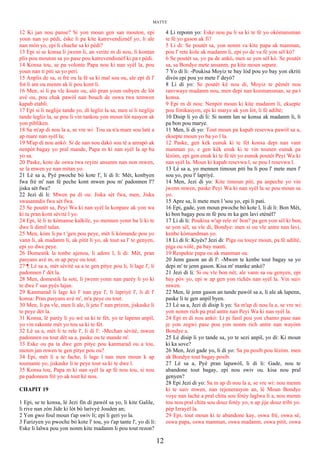 MATYE
12 Ki jan nou panse? Si yon moun gen san mouton, epi
youn nan yo pèdi, èske li pa kite katrevendiznèf yo, li ale
nan mòn yo, epi li chache sa ki pèdi?
13 Epi si se konsa li jwenn li, an verite m di nou, li kontan
plis pou mouton sa yo pase pou katrevendisnèf ki pa t pèdi.
14 Konsa tou, se pa volonte Papa nou ki nan syèl la, pou
youn nan ti piti sa yo peri.
15 Anplis de sa, si frè ou la fè sa ki mal sou ou, ale epi di l'
fot li ant ou menm ak li pou kont li.
16 Men, si li pa vle koute ou, alò pran youn oubyen de lòt
avè ou, pou chak pawòl nan bouch de oswa twa temwen
kapab etabli.
17 Epi si li neglije tande yo, di legliz la sa, men si li neglije
tande legliz la, se pou li vin tankou yon moun lòt nasyon ak
yon pibliken.
18 Sa m'ap di nou la a, se vre wi: Tou sa n'a mare sou latè a
ap mare nan syèl la;
19 M'ap di nou ankò: Si de nan nou dakò sou tè a anrapò ak
nenpòt bagay yo pral mande, Papa m ki nan syèl la ap ba
yo sa.
20 Paske, kote de oswa twa reyini ansanm nan non mwen,
se la mwen ye nan mitan yo.
21 Lè sa a, Pyè pwoche bò kote l', li di li: Mèt, konbyen
fwa frè m' nan fè peche kont mwen pou m' padonnen l'?
jiska sèt fwa?
22 Jezi di li: Mwen pa di ou: Jiska sèt fwa, men, Jiska
swasanndis fwa sèt fwa.
23 Se poutèt sa, Peyi Wa ki nan syèl la konpare ak yon wa
ki ta pran kont sèvitè l yo.
24 Epi, lè li te kòmanse kalkile, yo mennen yonn ba li ki te
dwe li dimil talan.
25 Men, kòm li pa t 'gen pou peye, mèt li kòmande pou yo
vann li, ak madanm li, ak pitit li yo, ak tout sa l' te genyen,
epi yo dwe peye.
26 Domestik la tonbe ajenou, li adore l, li di: Mèt, pran
pasyans avè m, m ap peye ou tout.
27 ¶ Lè sa a, mèt sèvitè sa a te gen pitye pou li, li lage l', li
padonnen l' dèt la.
28 Men, domestik la soti, li jwenn yonn nan parèy li yo ki
te dwe l' san pyès lajan.
29 Kanmarad li lage kò l' nan pye l', li lapriyè l', li di l'
konsa: Pran pasyans avè m', m'a peye ou tout.
30 Men, li pa vle, men li ale, li jete l' nan prizon, jiskaske li
te peye dèt la.
31 Konsa, lè parèy li yo wè sa ki te fèt, yo te lapenn anpil,
yo vin rakonte mèt yo tou sa ki te fèt.
32 Lè sa a, mèt li te rele l', li di l': -Mechan sèvitè, mwen
padonnen ou tout dèt sa a, paske ou te mande m'.
33 Eske ou pa ta dwe gen pitye pou kanmarad ou a tou,
menm jan mwen te gen pitye pou ou?
34 Epi, mèt li a te fache, li lage l nan men moun k ap
toumante yo, jiskaske li te peye tout sa ki te dwe l.
35 Konsa tou, Papa m ki nan syèl la ap fè nou tou, si nou
pa padonnen frè yo ak tout kè nou.
CHAPIT 19
1 Epi, se te konsa, lè Jezi fin di pawòl sa yo, li kite Galile,
li rive nan zòn Jide ki lòt bò larivyè Jouden an;
2 Yon gwo foul moun t'ap swiv li; epi li geri yo la.
3 Farizyen yo pwoche bò kote l' tou, yo t'ap tante l', yo di li:
Eske li lalwa pou yon nonm kite madanm li pou tout rezon?
4 Li reponn yo: Eske nou pa li sa ki te fè yo okòmansman
te fè yo gason ak fi?
5 Li di: Se poutèt sa, yon nonm va kite papa ak manman,
pou l' rete kole ak madanm li, epi yo de va fè yon sèl kò?
6 Se poutèt sa, yo pa de ankò, men se yon sèl kò. Se poutèt
sa, sa Bondye mete ansanm, pa kite moun separe.
7 Yo di li: -Poukisa Moyiz te bay lòd pou yo bay yon ekriti
divòs epi pou yo mete l' deyò?
8 Li di yo: Se poutèt kè nou di, Moyiz te pèmèt nou
ranvwaye madanm nou, men depi nan konmansman, se pa t
konsa.
9 Epi m di nou: Nenpòt moun ki kite madanm li, eksepte
pou fònikasyon, epi ki marye ak yon lòt, li fè adiltè;
10 Disip li yo di li: Si nonm lan se konsa ak madanm li, li
pa bon pou marye.
11 Men, li di yo: Tout moun pa kapab resevwa pawòl sa a,
eksepte moun yo ba yo l la.
12 Paske, gen kèk eunuk ki te fèt konsa depi nan vant
manman yo, e gen kèk enuk ki te vin tounen eunuk pa
lèzòm, epi gen enuk ki te fè tèt yo eunuk poutèt Peyi Wa ki
nan syèl la. Moun ki kapab resevwa l, se pou l resevwa l.
13 Lè sa a, yo mennen timoun piti ba li pou l' mete men l'
sou yo, pou l' lapriyè.
14 Men, Jezi di yo: Kite timoun piti, pa anpeche yo vin
jwenn mwen, paske Peyi Wa ki nan syèl la se pou moun sa
yo.
15 Apre sa, li mete men l 'sou yo, epi li pati.
16 Epi, gade, yon moun pwoche bò kote l, li di li: Bon Mèt,
ki bon bagay pou m fè pou m ka gen lavi etènèl?
17 Li di li: Poukisa w'ap rele m' bon? pa gen yon sèl ki bon,
se yon sèl, sa vle di, Bondye: men si ou vle antre nan lavi,
kenbe kòmandman yo.
18 Li di li: Kiyès? Jezi di: Piga ou touye moun, pa fè adiltè,
piga ou vòlè, pa bay manti.
19 Respekte papa ou ak manman ou.
20 Jenn gason an di l': -Mwen te kenbe tout bagay sa yo
depi m' te jenn gason. Kisa m' manke ankò?
21 Jezi di li: Si ou vle bon nèt, ale vann sa ou genyen, epi
bay pòv yo, epi w ap gen yon richès nan syèl la. Vin suiv
mwen.
22 Men, lè jenn gason an tande pawòl sa a, li ale ak lapenn,
paske li te gen anpil byen.
23 Lè sa a, Jezi di disip li yo: Sa m'ap di nou la a, se vre wi:
yon nonm rich pa pral antre nan Peyi Wa ki nan syèl la.
24 Epi m di nou ankò: Li pi fasil pou yon chamo pase nan
je yon zegwi pase pou yon nonm rich antre nan wayòm
Bondye a.
25 Lè disip li yo tande sa, yo te sezi anpil, yo di: Ki moun
ki ka sove?
26 Men, Jezi gade yo, li di yo: Sa pa posib pou lèzòm. men
ak Bondye tout bagay posib.
27 Lè sa a, Pyè pran lapawòl, li di li: Gade, nou te
abandone tout bagay, epi nou swiv ou. kisa nou pral
genyen?
28 Epi Jezi di yo: Sa m ap di nou la a, se vre wi: nou menm
ki te suiv mwen, nan rejenerasyon an, lè Moun Bondye
voye nan lachè a pral chita sou fòtèy laglwa li a, nou menm
tou nou pral chita sou douz fotèy yo, n ap jije douz tribi yo.
pèp Izrayèl la.
29 Epi, tout moun ki te abandone kay, oswa frè, oswa sè,
oswa papa, oswa manman, oswa madanm, oswa pitit, oswa
12
 