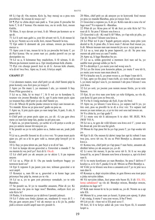 MATYE
68 Li t'ap di: Ou menm, Kris la, bay mesaj sa a pou nou
pwofetize: Ki moun ki touye ou?
69 ¶ Pyè te chita deyò nan palè a. Yon jenn fi pwoche bò
kote l', li di l' konsa: Ou menm tou, ou te avèk Jezi, moun
Galile.
70 Men, li nye devan yo tout, li di: Mwen pa konnen sa w
ap di.
71 Lè li soti nan galri a, yon lòt sèvant wè li, li di moun ki
te la yo: Nonm sa a te avèk Jezi, moun Nazarèt la tou.
72 Epi ankò li demanti ak yon sèman, mwen pa konnen
mesye a.
73 Apre yon ti tan, moun ki te la yo pwoche bò kote l', yo
di Pyè konsa: Ou se yonn nan yo. paske pawòl ou yo ap
derespekte ou.
74 Lè sa a, li kòmanse bay madichon, li fè sèman, li di:
Mwen pa konnen nonm sa a. Epi imedyatman kòk chante.
75 Pyè vin chonje pawòl Jezi te di li: Anvan kòk chante,
w'a di m' twa fwa. Apre sa, li soti, li kriye anpil.
CHAPIT 27
1 Lè denmen maten, tout chèf prèt yo ak chèf fanmi pèp la
pran konsèy sou Jezi pou yo touye l'.
2 Apre yo fin mare l, yo mennen l ale, yo renmèt li bay
Pons Pilat gouvènè a.
3 Lè sa a, Jida, ki te trayi l ', lè li wè yo te kondane li,
tounen vin jwenn Bondye tèt li, epi li pote trant pyès ajan
yo tounen bay chèf prèt yo ak chèf fanmi yo.
4 Li di: Mwen fè peche paske mwen te trayi san inosan an.
Yo mande: Kisa sa ye pou nou? gade ou pou sa.
5 Apre sa, li jete pyès ajan yo nan tanp lan, li pati, li ale, li
pann tèt li.
6 Chèf prèt yo pran pyès ajan yo, yo di: -Li pa gen dwa
mete yo nan kès tanp lan, paske se pri pou san.
7 Apre sa, yo pran konsèy, yo achte tè a fè potye a avèk yo
pou yo antere moun lòt nasyon yo.
8 Se poutèt sa yo te rele jaden sa a, Jaden san an, jouk jòdi
a.
9 Lè sa a, pwofèt Jeremi te di a rive vre: Yo pran trant pyès
ajan yo, pri sa a ki te gen valè a, moun pèp Izrayèl yo te
koute.
10 Li bay yo pou tèren an, jan Seyè a te di m' lan.
11 Jezi te kanpe devan gouvènè a. Gouvènè a mande l': Se
ou menm ki wa jwif yo? Jezi di li: Ou di.
12 Lè chèf prèt yo ak ansyen yo te akize l, li pa reponn
anyen.
13 Lè sa a, Pilat di li: Ou pa tande konbyen bagay yo
temwen kont ou?
14 Epi li reponn li pa janm yon mo; telman gouvènè a te
sezi anpil.
15 Kounye a, nan fèt sa a, gouvènè a te konn lage yon
prizonye bay pèp la, moun yo te vle.
16 Lè sa a, yo te gen yon prizonye remakab, yo te rele
Barabas.
17 Se poutèt sa, lè yo te rasanble ansanm, Pilat di yo: Ki
moun nou vle pou m lage nou? Barabas, oubyen Jezi yo
rele Kris la?
18 Paske, li te konnen yo te delivre l poutèt jalouzi.
19 Lè l' chita sou fotèy jijman an, madanm li voye di l': -
Ou pa gen anyen pou l' wè ak mesye sa a ki jis la, paske
jòdi a mwen soufri anpil nan rèv poutèt li.
20 Men, chèf prèt yo ak ansyen yo te konvenk foul moun
yo pou yo mande Barabas, pou yo touye Jezi.
21 Gouvènè a reponn yo, li di yo: Kilès nan de a nou vle m'
lage nou? Yo reponn li: -Barabas.
22 Pilat di yo: Kisa pou m' fè ak Jezi yo rele Kris la? Yo
tout di li: Se pou l' kloure sou kwa a.
23 Gouvènè a di: -Ki mal li fè? Men, yo t'ap rele pi plis, yo
t'ap di: Se pou l' kloure sou kwa a.
24 Lè Pilat wè li pa t 'kapab genyen anyen, men pito yon
dezòd te fè, li pran dlo, li lave men l' devan foul moun yo,
li di: Mwen inosan nan san moun ki jis sa a: veye pou sa.
25 Lè sa a, tout pèp la pran lapawòl, yo di: Se pou nou
menm ak pitit nou yo san l' tonbe.
26 Apre sa, li lage Barabas ba yo.
27 Lè sa a, sòlda gouvènè a mennen Jezi nan sal la, yo
sanble tout gwoup sòlda yo ba li.
28 Yo dezabiye l, yo mete yon rad wouj sou li.
29 Lè yo fin trese yon kouwòn pikan, yo mete l' sou tèt li,
yo mete yon wozo nan men dwat li.
30 Yo krache sou li, yo pran wozo a, yo frape l nan tèt li.
31 Epi, apre yo fin pase l nan rizib, yo wete rad la nan men
l, yo mete rad pa l sou li, yo mennen l ale pou l kloure l sou
yon kwa.
32 Lè yo soti, yo jwenn yon nonm moun Sirèn, yo te rele
Simon.
33 Epi, lè yo rive nan yon kote yo rele Gòlgota, sa vle di,
yon kote ki gen yon zo bwa tèt,
34 Yo ba li vinèg melanje ak fyèl, li pa vle bwè.
35 Apre sa, yo kloure l sou kwa a, yo separe rad li yo, yo
tire osò, pou sa pwofèt la te di a rive vre: Yo separe rad
mwen yo nan mitan yo, e yo te tire osò sou rad mwen an.
36 Yo chita la, yo t'ap gade l'.
37 Li mete sou tèt li akizasyon li te ekri: SE JEZI, WA
JWIF YO A.
38 Lè sa a, te gen de vòlè kloure sou kwa avè l ', youn sou
bò dwat ak yon lòt sou bò gòch.
39 Moun ki t'ap pase bò la yo t'ap joure l', yo t'ap souke tèt
yo.
40 Epi li di: Ou menm ki detwi tanp lan epi ki rebati l nan
twa jou, sove tèt ou. Si ou se Pitit Bondye a, desann sou
kwa a.
41 Konsa tou, chèf prèt yo t'ap pase l' nan betiz, ansanm ak
dirèktè lalwa yo ak ansyen yo, yo di:
42 Li sove lòt moun; li pa ka sove tèt li. Si li se wa pèp
Izrayèl la, se pou l' desann sou kwa a kounye a, epi n'a kwè
nan li.
43 Li te mete konfyans yo nan Bondye; Se pou l' delivre l'
koulye a, si li vle l', paske li te di: Mwen se Pitit Bondye a.
44 Vòlè yo te kloure sou kwa a ansanm avè l' yo te jete sa a
nan dan li.
45 Kounye a, depi sizyèm èdtan, te gen fènwa sou tout peyi
a jiska nevyèm èdtan.
46 Vè nevyèm èdtan, Jezi pran rele byen fò, li di: Eli, Eli,
lema sabaktani? sa vle di: Bondye mwen, Bondye mwen,
poukisa ou lage m'?
47 Kèk nan moun ki te la yo tande sa, yo di: Nonm sa a ap
rele Eli.
48 Menm lè a, youn nan yo kouri, li pran yon eponj, li plen
l' ak vinèg, li mete l' sou yon wozo, li ba l' bwè.
49 Lòt yo di: -Ann wè si Eli pral sove l'.
50 Jezi, lè li te kriye ankò ak yon vwa byen fò, li soumèt
lespri a.
19
 