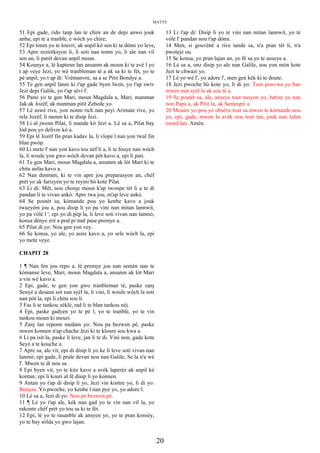 MATYE
51 Epi gade, rido tanp lan te chire an de depi anwo jouk
anba; epi tè a tranble, e wòch yo chire;
52 Epi tonm yo te louvri; ak anpil kò sen ki te dòmi yo leve,
53 Apre rezirèksyon li, li soti nan tonm yo, li ale nan vil
sen an, li parèt devan anpil moun.
54 Kounye a, lè kaptenn lan ansanm ak moun ki te avè l yo
t ap veye Jezi, yo wè tranbleman tè a ak sa ki te fèt, yo te
pè anpil, yo t ap di: Vrèmanvre, sa a se Pitit Bondye a.
55 Te gen anpil fanm ki t'ap gade byen lwen, yo t'ap swiv
Jezi depi Galile, yo t'ap sèvi l'.
56 Pami yo te gen Mari, moun Magdala a, Mari, manman
Jak ak Jozèf, ak manman pitit Zebede yo.
57 Lè aswè rive, yon nonm rich nan peyi Arimate rive, yo
rele Jozèf, li menm ki te disip Jezi.
58 Li al jwenn Pilat, li mande kò Jezi a. Lè sa a, Pilat bay
lòd pou yo delivre kò a.
59 Epi lè Jozèf fin pran kadav la, li vlope l nan yon twal fin
blan pwòp.
60 Li mete l' nan yon kavo tou nèf li a, li te fouye nan wòch
la, li woule yon gwo wòch devan pòt kavo a, epi li pati.
61 Te gen Mari, moun Magdala a, ansanm ak lòt Mari ki te
chita anfas kavo a.
62 Nan denmen, ki te vin apre jou preparasyon an, chèf
prèt yo ak farizyen yo te reyini bò kote Pilat.
63 Li di: Mèt, nou chonje moun k'ap twonpe tèt li a te di
pandan li te vivan ankò: Apre twa jou, m'ap leve ankò.
64 Se poutèt sa, kòmande pou yo kenbe kavo a jouk
twazyèm jou a, pou disip li yo pa vini nan mitan lannwit,
yo pa vòlè l ', epi yo di pèp la, li leve soti vivan nan lanmò,
konsa dènye erè a pral pi mal pase premye a.
65 Pilat di yo: Nou gen yon vey.
66 Se konsa, yo ale, yo asire kavo a, yo sele wòch la, epi
yo mete veye.
CHAPIT 28
1 ¶ Nan fen jou repo a, lè premye jou nan semèn nan te
kòmanse leve, Mari, moun Magdala a, ansanm ak lòt Mari
a vin wè kavo a.
2 Epi, gade, te gen yon gwo tranbleman tè, paske zanj
Senyè a desann sot nan syèl la, li vini, li woule wòch la soti
nan pòt la, epi li chita sou li.
3 Fas li te tankou zèklè, rad li te blan tankou nèj.
4 Epi, paske gadyen yo te pè l, yo te tranble, yo te vin
tankou moun ki mouri.
5 Zanj lan reponn medam yo: Nou pa bezwen pè, paske
mwen konnen n'ap chache Jezi ki te kloure sou kwa a.
6 Li pa isit la, paske li leve, jan li te di. Vini non, gade kote
Seyè a te kouche a.
7 Apre sa, ale vit, epi di disip li yo ke li leve soti vivan nan
lanmò; epi gade, li prale devan nou nan Galile; Se la n'a wè
l'. Mwen te di nou sa.
8 Epi byen vit, yo te kite kavo a avèk laperèz ak anpil kè
kontan; epi li kouri al fè disip li yo konnen.
9 Antan yo t'ap di disip li yo, Jezi vin kontre yo, li di yo:
Bonjou. Yo pwoche, yo kenbe l nan pye yo, yo adore l.
10 Lè sa a, Jezi di yo: Nou pa bezwen pè.
11 ¶ Lè yo t'ap ale, kèk nan gad yo te vin nan vil la, yo
rakonte chèf prèt yo tou sa ki te fèt.
12 Epi, lè yo te rasanble ak ansyen yo, yo te pran konsèy,
yo te bay sòlda yo gwo lajan.
13 Li t'ap di: Disip li yo te vini nan mitan lannwit, yo te
vòlè l' pandan nou t'ap dòmi.
14 Men, si gouvènè a rive tande sa, n'a pran tèt li, n'a
pwoteje ou.
15 Se konsa, yo pran lajan an, yo fè sa yo te anseye a.
16 Lè sa a, onz disip yo ale nan Galile, sou yon mòn kote
Jezi te chwazi yo.
17 Lè yo wè l', yo adore l', men gen kèk ki te doute.
18 Jezi pwoche bò kote yo, li di yo: Tout pouvwa yo ban
mwen nan syèl la ak sou tè a.
19 Se poutèt sa, ale, anseye tout nasyon yo, batize yo nan
non Papa a, ak Pitit la, ak Sentespri a.
20 Moutre yo pou yo obsève tout sa mwen te kòmande nou
yo, epi, gade, mwen la avèk nou tout tan, jouk nan lafen
mond lan. Amèn.
20
 