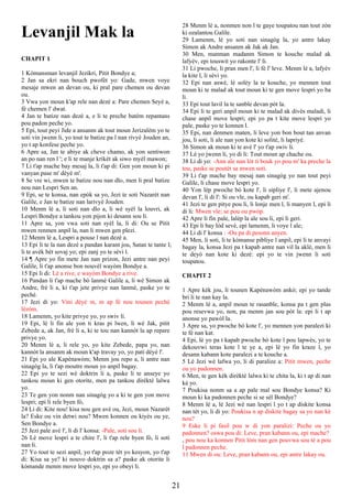 Levanjil Mak la
CHAPIT 1
1 Kòmansman levanjil Jezikri, Pitit Bondye a;
2 Jan sa ekri nan bouch pwofèt yo: Gade, mwen voye
mesaje mwen an devan ou, ki pral pare chemen ou devan
ou.
3 Vwa yon moun k'ap rele nan dezè a: Pare chemen Seyè a,
fè chemen l' dwat.
4 Jan te batize nan dezè a, e li te preche batèm repantans
pou padon peche yo.
5 Epi, tout peyi Jide a ansanm ak tout moun Jerizalèm yo te
soti vin jwenn li, yo tout te batize pa l nan rivyè Jouden an,
yo t ap konfese peche yo.
6 Apre sa, Jan te abiye ak cheve chamo, ak yon sentiwon
an po nan ren l '; e li te manje krikèt ak siwo myèl mawon;
7 Li t'ap mache bay mesaj la, li t'ap di: Gen yon moun ki pi
vanyan pase m' dèyè m'.
8 Se vre wi, mwen te batize nou nan dlo, men li pral batize
nou nan Lespri Sen an.
9 Epi, se te konsa, nan epòk sa yo, Jezi te soti Nazarèt nan
Galile, e Jan te batize nan larivyè Jouden.
10 Menm lè a, li soti nan dlo a, li wè syèl la louvri, ak
Lespri Bondye a tankou yon pijon ki desann sou li.
11 Apre sa, yon vwa soti nan syèl la, li di: Ou se Pitit
mwen renmen anpil la, nan li mwen gen plezi.
12 Menm lè a, Lespri a pouse l nan dezè a.
13 Epi li te la nan dezè a pandan karant jou, Satan te tante l;
li te avèk bèt sovaj yo; epi zanj yo te sèvi l.
14 ¶ Apre yo fin mete Jan nan prizon, Jezi antre nan peyi
Galile, li t'ap anonse bon nouvèl wayòm Bondye a.
15 Epi li di: Lè a rive, e wayòm Bondye a rive.
16 Pandan li t'ap mache bò lanmè Galile a, li wè Simon ak
Andre, frè li a, ki t'ap jete privye nan lanmè, paske yo te
pechè.
17 Jezi di yo: Vini dèyè m, m ap fè nou tounen pechè
lèzòm.
18 Lamenm, yo kite privye yo, yo swiv li.
19 Epi, lè li fin ale yon ti kras pi lwen, li wè Jak, pitit
Zebede a, ak Jan, frè li a, ki te tou nan kannòt la ap repare
privye yo.
20 Menm lè a, li rele yo, yo kite Zebede, papa yo, nan
kannòt la ansanm ak moun k'ap travay yo, yo pati dèyè l'.
21 Epi yo ale Kapènawòm; Menm jou repo a, li antre nan
sinagòg la, li t'ap moutre moun yo anpil bagay.
22 Epi yo te sezi wè doktrin li a, paske li te anseye yo
tankou moun ki gen otorite, men pa tankou dirèktè lalwa
yo.
23 Te gen yon nonm nan sinagòg yo a ki te gen yon move
lespri; epi li rele byen fò,
24 Li di: Kite nou! kisa nou gen avè ou, Jezi, moun Nazarèt
la? Eske ou vin detwi nou? Mwen konnen ou kiyès ou ye,
Sen Bondye a.
25 Jezi pale avè l', li di l' konsa: -Pale, soti sou li.
26 Lè move lespri a te chire l', li t'ap rele byen fò, li soti
nan li.
27 Yo tout te sezi anpil, yo t'ap poze tèt yo kesyon, yo t'ap
di: Kisa sa ye? ki nouvo doktrin sa a? paske ak otorite li
kòmande menm move lespri yo, epi yo obeyi li.
28 Menm lè a, nonmen non l te gaye toupatou nan tout zòn
ki ozalantou Galile.
29 Lamenm, lè yo soti nan sinagòg la, yo antre lakay
Simon ak Andre ansanm ak Jak ak Jan.
30 Men, manman madanm Simon te kouche malad ak
lafyèv, epi touswit yo rakonte l' li.
31 Li pwoche, li pran men l', li fè l' leve. Menm lè a, lafyèv
la kite l, li sèvi yo.
32 Epi nan aswè, lè solèy la te kouche, yo mennen tout
moun ki te malad ak tout moun ki te gen move lespri yo ba
li.
33 Epi tout lavil la te sanble devan pòt la.
34 Epi li te geri anpil moun ki te malad ak divès maladi, li
chase anpil move lespri; epi yo pa t kite move lespri yo
pale, paske yo te konnen l.
35 Epi, nan denmen maten, li leve yon bon bout tan anvan
jou, li soti, li ale nan yon kote ki solitè, li lapriyè.
36 Simon ak moun ki te avè l' yo t'ap swiv li.
37 Lè yo jwenn li, yo di li: Tout moun ap chache ou.
38 Li di yo: -Ann ale nan lòt ti bouk yo pou m' ka preche la
tou, paske se poutèt sa mwen soti.
39 Li t'ap mache bay mesaj nan sinagòg yo nan tout peyi
Galile, li chase move lespri yo.
40 Yon lèp pwoche bò kote l', li sipliye l', li mete ajenou
devan l', li di l': Si ou vle, ou kapab geri m'.
41 Jezi te gen pitye pou li, li lonje men l, li manyen l, epi li
di li: Mwen vle; se pou ou pwòp.
42 Apre li fin pale, lalèp la ale sou li, epi li geri.
43 Epi li bay lòd sevè, epi lamenm, li voye l ale;
44 Li di l' konsa : -Ou pa di pesonn anyen.
45 Men, li soti, li te kòmanse pibliye l anpil, epi li te anvayi
bagay la, konsa Jezi pa t kapab antre nan vil la aklè, men li
te deyò nan kote ki dezè: epi yo te vin jwenn li soti
toupatou.
CHAPIT 2
1 Apre kèk jou, li tounen Kapènawòm ankò; epi yo tande
bri li te nan kay la.
2 Menm lè a, anpil moun te rasanble, konsa pa t gen plas
pou resevwa yo, non, pa menm jan sou pòt la: epi li t ap
anonse yo pawòl la.
3 Apre sa, yo pwoche bò kote l', yo mennen yon paralezi ki
te fè nan kat.
4 Epi, lè yo pa t kapab pwoche bò kote l pou lapwès, yo te
dekouvwi teras kote l te ye a, epi lè yo fin kraze l, yo
desann kabann kote paralezi a te kouche a.
5 Lè Jezi wè lafwa yo, li di paralize a: Pitit mwen, peche
ou yo padonnen.
6 Men, te gen kèk dirèktè lalwa ki te chita la, ki t ap di nan
kè yo.
7 Poukisa nonm sa a ap pale mal sou Bondye konsa? Ki
moun ki ka padonnen peche si se sèl Bondye?
8 Menm lè a, lè Jezi wè nan lespri l yo t ap diskite konsa
nan tèt yo, li di yo: Poukisa n ap diskite bagay sa yo nan kè
nou?
9 Eske li pi fasil pou w di yon paralizi: Peche ou yo
padonnen? oswa pou di: Leve, pran kabann ou, epi mache?
, pou nou ka konnen Pitit lòm nan gen pouvwa sou tè a pou
l padonnen peche.
11 Mwen di ou: Leve, pran kabann ou, epi antre lakay ou.
21
 