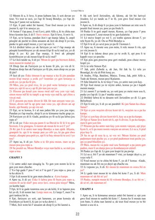 Levanjil Mak la
12 Menm lè a, li leve, li pran kabann lan, li soti devan yo
tout; Yo tout te sezi, yo t'ap fè lwanj Bondye, yo t'ap di:
Nou pa t' janm wè sa konsa.
13 Epi, li pati ankò bò lanmè; Tout foul moun yo te vin
jwenn li, epi li te anseye yo.
14 Antan l' t'ap pase, li wè Levi, pitit Alfe a, ki te chita nan
biwo koutim lan, li di l': Swiv mwen. Epi li leve, li swiv li.
15 Epi, se te konsa, pandan Jezi t ap manje lakay li, anpil
pèseptè ak pechè te chita ansanm ak Jezi ak disip li yo tou,
paske te gen anpil moun, e yo t ap suiv li.
16 Lè dirèktè lalwa yo ak farizyen yo wè l' t'ap manje ak
pèseptè kontribisyon yo ak moun k'ap fè sa ki mal yo, yo di
disip li yo: Ki jan l'ap manje, li bwè ak pèseptè
kontribisyon yo ak moun k'ap fè sa ki mal?
17 Lè Jezi tande sa, li di yo: Moun ki geri pa bezwen doktè,
men moun ki malad yo.
18 Disip Jan ak Farizyen yo te konn fè jèn, yo vin di li:
Poukisa disip Jan ak Farizyen yo fè jèn, men disip ou yo pa
fè jèn?
19 Jezi di yo: Èske timoun k ap marye a ka fè jèn pandan
nonm k'ap marye a avèk yo? toutotan yo gen lemarye a
avèk yo, yo pa ka fè jèn.
20 Men, jou yo pral rive, lè yo pral wete lemarye a nan
men yo, epi lè sa a y ap fè jèn nan jou sa yo.
21 Pèsonn pa koud yon moso twal nèf sou yon vye rad,
sinon moso nèf ki te ranpli a ap wete vye rad la, epi chire a
vin pi mal.
22 E pesonn pa mete diven ki fèk fèt nan ansyen veso yo.
Sinon, diven nèf la ap pete nan veso yo, epi diven an ap
koule, epi boutèy yo ap vin sal.
23 Epi, se te konsa, li t al nan jaden ble yo yon jou repo;
Pandan yo t'ap mache, disip li yo te kòmanse rache grap yo.
24 Farizyen yo di li: Gade, poukisa yo fè sa ki pa lalwa jou
repo a?
25 Li di yo: Eske nou pa janm li sa David te fè lè li te gen
bezwen, li te grangou, li menm ak moun ki te avè l' yo?
26 Ki jan li te antre nan tanp Bondye a nan epòk Abyata,
granprèt la, epi li te manje pen yo ofri yo, ki pa gen dwa
manje, eksepte pou prèt yo, epi li te bay moun ki te avè l yo
tou?
27 Apre sa, li di yo: Saba a te fèt pou moun, men se pa
moun pou jou repo a.
28 Se poutèt sa, Moun Bondye voye nan lachè a, se mèt jou
repo a tou.
CHAPIT 3
1 Li antre ankò nan sinagòg la. Te gen yon nonm la ki te
gen yon men cheche.
2 Yo t'ap gade l' pou l' wè si l' ta geri l' jou repo a. pou yo
ta ka akize li.
3 Epi li di nonm ki te gen men cheche a: -Leve kanpe.
4 Apre sa, li di yo: Èske li lalwa pou fè byen jou repo a,
osinon fè sa ki mal? pou sove lavi, oswa pou touye? Men,
yo kenbe lapè.
5 Epi, lè li te gade toutotou sou yo ak kòlè, li te lapenn pou
kè yo di, li di nonm lan: Lonje men ou. Li lonje l', men l' te
geri tankou lòt la.
6 Epi, farizyen yo soti, epi lamenm, yo pran konsèy ak
Ewòdyen yo kont li, ki jan yo ta ka detwi l.
7 Men, Jezi wete kò l' ansanm ak disip li yo bò lanmè a.
8 Ak soti lavil Jerizalèm, ak Idome, ak lòt bò larivyè
Jouden; Lè yo tande sa l' te fè, yon gwo foul moun vin
jwenn li.
9 Apre sa, li di disip li yo pou yon ti batiman an rete sou li
poutèt foul moun yo, pou yo pa foule li.
10 Paske li te geri anpil moun; Konsa, yo t'ap peze l' pou
yo te manyen l', tout moun ki te gen kalamite.
11 Lè move lespri yo wè l', yo tonbe ajenou devan l', yo
rele byen fò, yo di: Ou se Pitit Bondye a.
12 Epi li te di yo sevè pou yo pa fè l konnen l.
13 Apre sa, li moute sou yon mòn, li rele moun li vle, epi
yo vin jwenn li.
14 Epi li te òdone douz pou yo te avèk li, epi pou li te
kapab voye yo preche.
15 Epi pou gen pouvwa pou geri maladi, pou chase move
lespri yo.
16 Li te rele Simon Pyè.
17 Jak, pitit Zebede a, ak Jan, frè Jak la. Li rele yo
Boanègè, ki vle di Pitit loraj yo.
18 Andre, Filip, Batèlmi, Matye, Toma, Jak, pitit Alfe a,
Tade ak Simon, moun peyi Kanaran.
19 Jida Iskariòt la, ki te trayi l' tou, yo antre nan yon kay.
20 Epi foul moun yo te reyini ankò, konsa yo pa t kapab
menm manje.
21 Lè zanmi l' yo tande sa, yo soti pou yo mete men sou li,
paske yo t'ap di: Li pa t' manke anyen.
22 Dirèktè lalwa ki te desann soti Jerizalèm yo di: Li gen
Bèlzeboul.
23 Epi li rele yo, li di yo an parabòl: Ki jan Satan ka chase
Satan?
24 Epi si yon wayòm divize kont tèt li, wayòm sa a pa ka
kanpe.
25 Epi si yon kay divize kont tèt li, kay sa a pa ka kanpe.
26 Epi si Satan leve kont tèt li, epi li divize, li pa ka kanpe,
men li gen yon fen.
27 Pèsonn pa ka antre nan kay yon nonm vanyan, epi piye
byen li, si li pa mare nonm vanyan an anvan; Lè sa a, li pral
piye kay li.
28 Sa m ap di nou la a, se vre wi: Moun lèzòm yo pral
padonnen tout peche yo, e yo pral padonnen tout peche yo,
epi yo pral blasfèm yo.
29 Men, moun ki va pale mal sou Sentespri a pa janm gen
padon, men li an danje pou yo kondanasyon etènèl.
30 Paske yo t'ap di: Li gen yon lespri ki pa pwòp.
31 Lè sa a, frè l' yo ak manman l' vini, yo kanpe deyò a, yo
voye rele l'.
32 Foul moun yo te chita bò kote l', yo di l' konsa: -Gade,
manman ou ak frè ou yo deyò ap chache ou.
33 Li reponn yo, li di: Ki moun ki manman m oswa frè m
yo?
34 Li gade tout moun ki te chita bò kote l' yo, li di: Men
manman m' ak frè m' yo!
35 Paske, nenpòt moun ki fè volonte Bondye, li se frè m ',
ak sè m', ak manman m'.
CHAPIT 4
1 Apre sa, li te kòmanse anseye ankò bò lanmè a: epi yon
gwo foul moun te sanble bò kote l ', konsa ke li moute nan
yon bato, li chita nan lanmè a; ak tout foul moun yo te bò
lanmè a sou tè a.
22
 