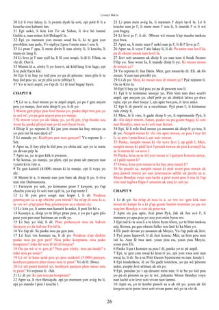 Levanjil Mak la
30 Lè li rive lakay li, li jwenn dyab la soti, epi pitit fi li a
kouche sou kabann lan.
31 Epi ankò, li kite kòt Tir ak Sidon, li rive bò lanmè
Galile a, nan mitan kòt Dekapòl la.
32 Epi yo mennen yon moun soud ba li, ki te gen yon
pwoblèm nan pale; Yo sipliye l pou l mete men l sou li.
33 Li pran l' apa, li mete dwèt li nan zòrèy li, li krache, li
manyen lang li.
34 Li leve je l' nan syèl la, li fè yon soupi, li di li: Efata, sa
vle di: Ouvri.
35 Menm lè a, zòrèy li yo louvri, ak kòd lang li te lage, epi
li te pale byen klè.
36 Epi li te bay yo lòd pou yo pa di pèsonn: men plis li te
bay lòd pou yo, se pi plis yo te pibliye l;
37 Yo te sezi anpil, yo t'ap di: Li fè tout bagay byen.
CHAPIT 8
1 ¶ Lè sa a, foul moun yo te anpil anpil, yo pa t' gen anyen
pou yo manje, Jezi rele disip li yo, li di yo:
2 Mwen gen pitye pou foul moun yo, paske depi twa jou yo
te avè m', yo pa gen anyen pou yo manje.
3 Si mwen voye yo ale lakay yo, yo fè jèn, y'ap bouke sou
wout la, paske plizyè nan yo te soti byen lwen.
4 Disip li yo reponn li: Ki jan yon moun ka bay mesye sa
yo pen isit la nan dezè a?
5 Li mande yo: Konbyen pen nou genyen? Yo reponn li: -
Sèt.
6 Apre sa, li bay pèp la lòd pou yo chita atè. epi yo te mete
yo devan pèp la.
7 Apre sa, yo te gen kèk ti pwason.
8 Se konsa, yo manje, yo plen, epi yo pran sèt panyen nan
vyann ki te rete a.
9 Te gen katmil (4.000) moun ki te manje, epi li voye yo
ale.
10 Menm lè a, li moute nan yon bato ak disip li yo, li rive
nan zòn Dalmanouta.
11 Farizyen yo soti, yo kòmanse poze l' kesyon, yo t'ap
chache yon siy ki soti nan syèl la, yo t'ap tante l'.
12 Li fè yon gwo soupi nan lespri l, li di: Poukisa
jenerasyon sa a ap chèche yon mirak? Sa m'ap di nou la a,
se vre wi: p'ap janm bay jenerasyon sa a okenn siy.
13 Li kite yo, li antre nan kannòt la ankò, li pati lòt bò a.
14 Kounye a, disip yo te bliye pran pen, e yo pa t gen plis
pase yon pen nan batiman an avèk yo.
15 Li bay yo lòd, li di: Pran prekosyon nou ak ledven
farizyen yo ak ledven Ewòd la.
16 Yo t'ap di: Se paske nou pa gen pen.
17 Lè Jezi vin konnen sa, li di yo: Poukisa n'ap diskite
paske nou pa gen pen? Nou poko konprann, nou poko
konprann? èske kè nou fè tèt di toujou?
18 Ou pa wè si w gen je? Nou gen zòrèy, nou pa tande? e
èske nou pa sonje?
19 Lè m' te kase senk pen yo pou senkmil (5.000) panyen,
konbyen panyen plen moso nou te pran? Yo di li: Douz.
20 Lè sèt pami katmil yo, konbyen panyen plen moso nou
te pran? Yo reponn li: -Sèt.
21 Li di yo: Ki jan nou pa konprann?
22 Apre sa, li rive Betsayda. epi yo mennen yon avèg ba li,
epi yo mande l pou l touche l.
23 Li pran men avèg la, li mennen l' deyò lavil la. Lè li
krache nan je l', li mete men l' sou li, li mande l' si li wè
yon bagay.
24 Li leve je l', li di: -Mwen wè moun k'ap mache tankou
pye bwa.
25 Apre sa, li mete men l' ankò nan je l', li fè l' leve je l'.
26 Apre sa, li voye l' ale lakay li, li di: Pa antre nan lavil la,
pa di okenn moun nan lavil la.
27 Jezi soti ansanm ak disip li yo nan tout ti bouk Sezare
Filip yo. Sou wout la, li mande disip li yo: Ki moun moun
di mwen ye?
28 Yo reponn li: Jan Batis. Men, gen moun ki di: Eli. ak lòt
moun, Youn nan pwofèt yo.
29 Li di yo: Men, ki moun nou di mwen ye? Pyè reponn li:
Ou se Kris la.
30 Epi li bay yo lòd pou yo pa di pesonn sou li.
31 Epi li te kòmanse anseye yo, Pitit lòm nan dwe soufri
anpil, epi ansyen yo, chèf prèt yo ak dirèktè lalwa yo dwe
rejte, epi yo dwe touye l, epi apre twa jou, li leve ankò.
32 Epi li di pawòl sa a ouvètman. Pyè pran l', li kòmanse
rale zòrèy li.
33 Men, lè li vire, li gade disip li yo, li reprimande Pyè, li
di: Ale dèyè mwen, Satan, paske ou pa goute bagay ki soti
nan Bondye, men sa ki soti nan lèzòm.
34 Epi, lè li rele foul moun yo ansanm ak disip li yo tou, li
di yo: Nenpòt moun ki vle vin apre mwen, se pou l nye tèt
li, se pou l pran kwa l, epi suiv mwen.
35 Paske, nenpòt moun ki vle sove lavi l, ap pèdi l; Men,
nenpòt moun ki pèdi lavi l poutèt mwen ak pou Levanjil la,
se li menm ki va sove l.
36 Paske, kisa sa ta itil yon moun si l genyen lemonn antye,
si l pèdi nanm li?
37 Oswa, kisa yon moun ta ka bay pou nanm li?
38 Se poutèt sa, nenpòt moun ki pral wont pou mwen ak
pou pawòl mwen yo nan jenerasyon adiltè ak peche sa a;
Moun Bondye voye nan lachè a pral wont pou li tou lè l'ap
vini nan laglwa Papa l' ansanm ak zanj ki sen yo.
CHAPIT 9
1 Li di yo: Sa m'ap di nou la a, se vre wi: gen kèk nan
moun ki kanpe la a ki p'ap goute lanmò toutotan yo pa wè
wayòm Bondye a vini ak pouvwa.
2 Apre sis jou apre, Jezi pran Pyè, Jak ak Jan avè l', li
mennen yo apa pou yo sou yon mòn byen wo.
3 Epi rad ki te sou li a te klere byen klere, yo te blan tankou
nèj; Konsa, pa gen okenn fuller sou latè ki ka blan yo.
4 Eli parèt devan yo ansanm ak Moyiz. Yo t'ap pale ak Jezi.
5 Pyè pran lapawòl, li di Jezi konsa: Mèt, sa bon pou nou
isit la. Ann fè twa tant. youn pou ou, youn pou Moyiz,
youn pou Eli.
6 Paske li pa t konnen sa pou l di; paske yo te pè anpil.
7 Epi, te gen yon nwaj ki kouvri yo, epi yon vwa soti nan
nwaj la, li di: Sa a se Pitit Gason byenneme m nan: koute l.
8 Epi toudenkou, lè yo fin gade toutotou, yo pa wè pèsonn
ankò, esepte Jezi sèlman ak tèt yo.
9 Epi, pandan yo t ap desann mòn nan, li te ba yo lòd pou
yo pa di pèsonn sa yo te wè, jiskaske Moun Bondye voye
nan lachè a te leve soti vivan nan lanmò.
10 Apre sa, yo te kenbe pawòl sa a ak tèt yo, youn ak lòt
kesyon sa te poze leve soti vivan pami mò yo ta vle di.
26
 