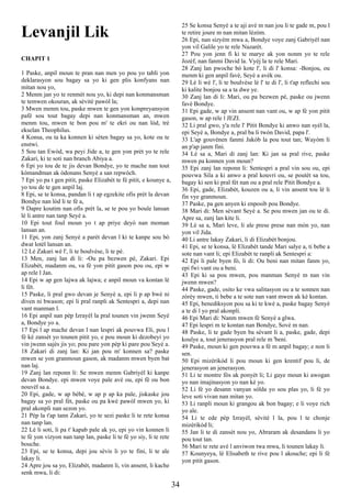 Levanjil Lik
CHAPIT 1
1 Paske, anpil moun te pran nan men yo pou yo tabli yon
deklarasyon sou bagay sa yo ki gen plis konfyans nan
mitan nou yo,
2 Menm jan yo te renmèt nou yo, ki depi nan konmansman
te temwen okouran, ak sèvitè pawòl la;
3 Mwen menm tou, paske mwen te gen yon konpreyansyon
pafè sou tout bagay depi nan konmansman an, mwen
menm tou, mwen te bon pou m' te ekri ou nan lòd, trè
ekselan Theophilus.
4 Konsa, ou ta ka konnen ki sèten bagay sa yo, kote ou te
enstwi.
5 Sou tan Ewòd, wa peyi Jide a, te gen yon prèt yo te rele
Zakari, ki te soti nan branch Abiya a.
6 Epi yo tou de te jis devan Bondye, yo te mache nan tout
kòmandman ak òdonans Senyè a san repwòch.
7 Epi yo pa t gen pitit, paske Elizabèt te fè pitit, e kounye a,
yo tou de te gen anpil laj.
8 Epi, se te konsa, pandan li t ap egzekite ofis prèt la devan
Bondye nan lòd li te fè a,
9 Dapre koutim nan ofis prèt la, se te pou yo boule lansan
lè li antre nan tanp Seyè a.
10 Epi tout foul moun yo t ap priye deyò nan moman
lansan an.
11 Epi, yon zanj Senyè a parèt devan l ki te kanpe sou bò
dwat lotèl lansan an.
12 Lè Zakari wè l', li te boulvèse, li te pè.
13 Men, zanj lan di li: -Ou pa bezwen pè, Zakari. Epi
Elizabèt, madanm ou, va fè yon pitit gason pou ou, epi w
ap rele l Jan.
14 Epi w ap gen lajwa ak lajwa; e anpil moun va kontan lè
li fèt.
15 Paske, li pral gwo devan je Senyè a, epi li p ap bwè ni
diven ni bwason; epi li pral ranpli ak Sentespri a, depi nan
vant manman l.
16 Epi anpil nan pèp Izrayèl la pral tounen vin jwenn Seyè
a, Bondye yo a.
17 Epi l ap mache devan l nan lespri ak pouvwa Eli, pou l
fè kè zansèt yo tounen pitit yo, e pou moun ki dezobeyi yo
vin jwenn sajès jis yo; pou pare yon pèp ki pare pou Seyè a.
18 Zakari di zanj lan: Ki jan pou m' konnen sa? paske
mwen se yon granmoun gason, ak madanm mwen byen bat
nan laj.
19 Zanj lan reponn li: Se mwen menm Gabriyèl ki kanpe
devan Bondye. epi mwen voye pale avè ou, epi fè ou bon
nouvèl sa a.
20 Epi, gade, w ap bèbè, w ap p ap ka pale, jiskaske jou
bagay sa yo pral fèt, paske ou pa kwè pawòl mwen yo, ki
pral akonpli nan sezon yo.
21 Pèp la t'ap tann Zakari, yo te sezi paske li te rete konsa
nan tanp lan.
22 Lè li soti, li pa t' kapab pale ak yo, epi yo vin konnen li
te fè yon vizyon nan tanp lan, paske li te fè yo siy, li te rete
bouche.
23 Epi, se te konsa, depi jou sèvis li yo te fini, li te ale
lakay li.
24 Apre jou sa yo, Elizabèt, madanm li, vin ansent, li kache
senk mwa, li di:
25 Se konsa Senyè a te aji avè m nan jou li te gade m, pou l
te retire joure m nan mitan lèzòm.
26 Epi, nan sizyèm mwa a, Bondye voye zanj Gabriyèl nan
yon vil Galile yo te rele Nazarèt.
27 Pou yon jenn fi ki te marye ak yon nonm yo te rele
Jozèf, nan fanmi David la. Vyèj la te rele Mari.
28 Zanj lan pwoche bò kote l', li di l' konsa: -Bonjou, ou
menm ki gen anpil favè, Seyè a avèk ou.
29 Lè li wè l', li te boulvèse lè l' te di l', li t'ap reflechi sou
ki kalite bonjou sa a ta dwe ye.
30 Zanj lan di li: Mari, ou pa bezwen pè, paske ou jwenn
favè Bondye.
31 Epi gade, w ap vin ansent nan vant ou, w ap fè yon pitit
gason, w ap rele l JEZI.
32 Li pral gwo, y'a rele l' Pitit Bondye ki anwo nan syèl la,
epi Seyè a, Bondye a, pral ba li twòn David, papa l'.
33 L'ap gouvènen fanmi Jakòb la pou tout tan; Wayòm li
an p'ap janm fini.
34 Lè sa a, Mari di zanj lan: Ki jan sa pral rive, paske
mwen pa konnen yon moun?
35 Epi zanj lan reponn li: Sentespri a pral vin sou ou, epi
pouvwa Sila a ki anwo a pral kouvri ou, se poutèt sa tou,
bagay ki sen ki pral fèt nan ou a pral rele Pitit Bondye a.
36 Epi, gade, Elizabèt, kouzen ou a, li vin ansent tou lè li
fin vye granmoun.
37 Paske, pa gen anyen ki enposib pou Bondye.
38 Mari di: Men sèvant Seyè a. Se pou mwen jan ou te di.
Apre sa, zanj lan kite li.
39 Lè sa a, Mari leve, li ale prese prese nan mòn yo, nan
yon vil Jida.
40 Li antre lakay Zakari, li di Elizabèt bonjou.
41 Epi, se te konsa, lè Elizabèt tande Mari salye a, ti bebe a
sote nan vant li; epi Elizabèt te ranpli ak Sentespri a:
42 Epi li pale byen fò, li di: Ou beni nan mitan fanm yo,
epi fwi vant ou a beni.
43 Epi ki sa pou mwen, pou manman Senyè m nan vin
jwenn mwen?
44 Paske, gade, osito ke vwa salitasyon ou a te sonnen nan
zòrèy mwen, ti bebe a te sote nan vant mwen ak kè kontan.
45 Epi, benediksyon pou sa ki te kwè a, paske bagay Senyè
a te di l yo pral akonpli.
46 Epi Mari di: Nanm mwen fè Senyè a glwa.
47 Epi lespri m te kontan nan Bondye, Sovè m nan.
48 Paske, li te gade byen ba sèvant li a, paske, gade, depi
koulye a, tout jenerasyon pral rele m 'beni.
49 Paske, moun ki gen pouvwa a fè m anpil bagay; e non li
sen.
50 Epi mizèrikòd li pou moun ki gen krentif pou li, de
jenerasyon an jenerasyon.
51 Li te montre fòs ak ponyèt li; Li gaye moun ki awogan
yo nan imajinasyon yo nan kè yo.
52 Li fè yo desann vanyan sòlda yo sou plas yo, li fè yo
leve soti vivan nan mitan yo.
53 Li ranpli moun ki grangou ak bon bagay; e li voye rich
yo ale.
54 Li te ede pèp Izrayèl, sèvitè l la, pou l te chonje
mizèrikòd li;
55 Jan li te di zansèt nou yo, Abraram ak desandans li yo
pou tout tan.
56 Mari te rete avè l anviwon twa mwa, li tounen lakay li.
57 Kounyeya, lè Elisabeth te rive pou l akouche; epi li fè
yon pitit gason.
34
 